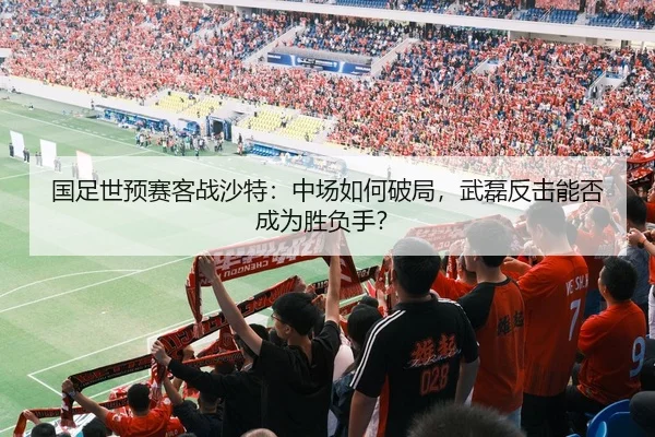 国足世预赛客战沙特：中场如何破局，武磊反击能否成为胜负手？
