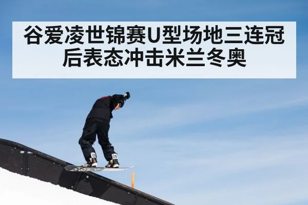 谷爱凌世锦赛U型场地三连冠后表态冲击米兰冬奥
