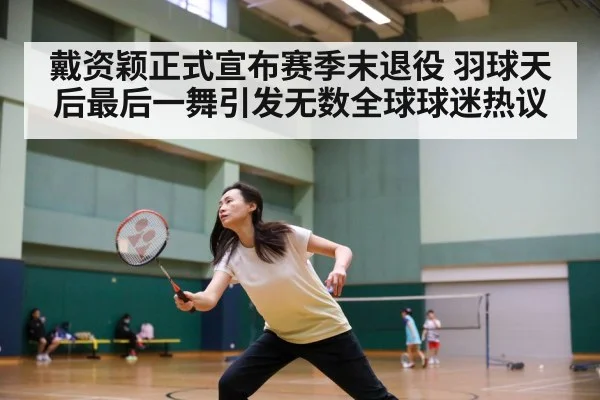 戴资颖正式宣布赛季末退役 羽球天后最后一舞引发无数全球球迷热议