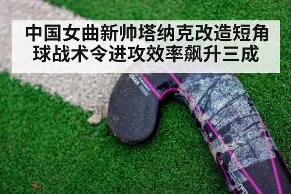 中国女曲新帅塔纳克改造短角球战术令进攻效率飙升三成