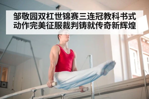 邹敬园双杠世锦赛三连冠教科书式动作完美征服裁判铸就传奇新辉煌
