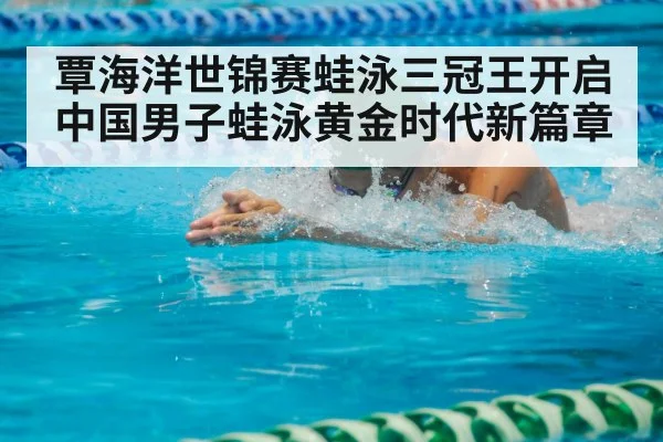 覃海洋世锦赛蛙泳三冠王开启中国男子蛙泳黄金时代新篇章