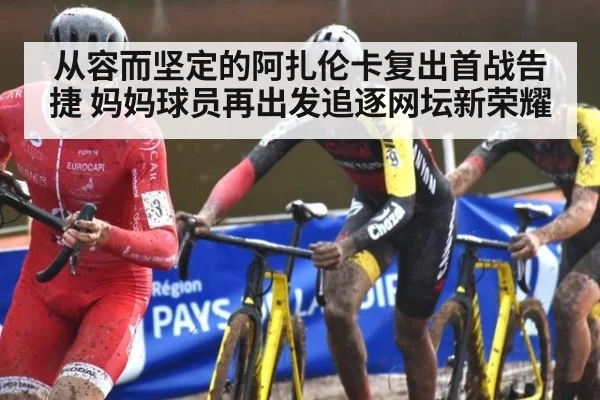 从容而坚定的阿扎伦卡复出首战告捷 妈妈球员再出发追逐网坛新荣耀